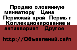 Продаю оловянную миниатюру › Цена ­ 700 - Пермский край, Пермь г. Коллекционирование и антиквариат » Другое   